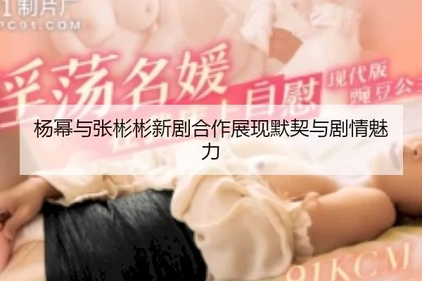 杨幂与张彬彬新剧合作展现默契与剧情魅力
